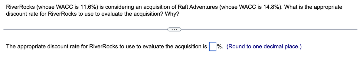RiverRocks (whose WACC is 11.6%) is considering an acquisition of Raft Adventures (whose WACC is 14.8%). What is the appropriate
discount rate for RiverRocks to use to evaluate the acquisition? Why?
The appropriate discount rate for RiverRocks to use to evaluate the acquisition is %. (Round to one decimal place.)