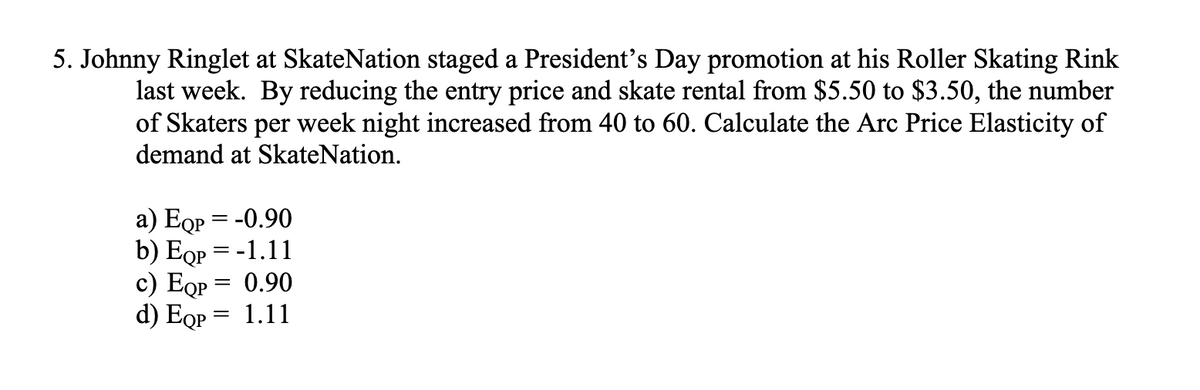 5. Johnny Ringlet at SkateNation staged a President's Day promotion at his Roller Skating Rink
last week. By reducing the entry price and skate rental from $5.50 to $3.50, the number
of Skaters per week night increased from 40 to 60. Calculate the Arc Price Elasticity of
demand at SkateNation.
a) EQp = -0.90
b) Eqp = -1.11
c) EQp =
0.90
d) Eqp =
1.11