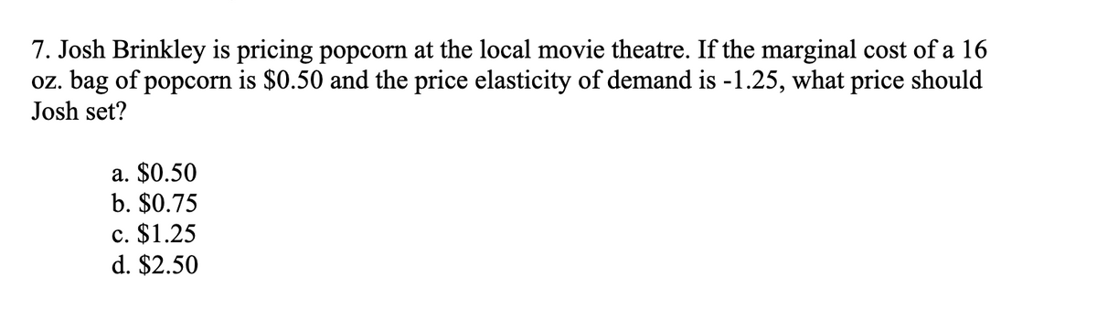 7. Josh Brinkley is pricing popcorn at the local movie theatre. If the marginal cost of a 16
oz. bag of popcorn is $0.50 and the price elasticity of demand is -1.25, what price should
Josh set?
a. $0.50
b. $0.75
c. $1.25
d. $2.50