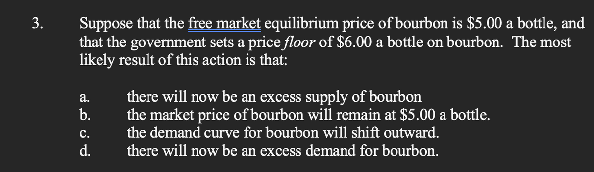 3.
Suppose that the free market equilibrium price of bourbon is $5.00 a bottle, and
that the government sets a price floor of $6.00 a bottle on bourbon. The most
likely result of this action is that:
a.
b.
C.
d.
there will now be an excess supply of bourbon
the market price of bourbon will remain at $5.00 a bottle.
the demand curve for bourbon will shift outward.
there will now be an excess demand for bourbon.