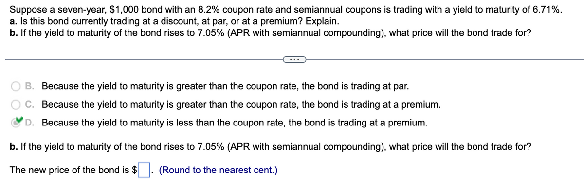 Suppose a seven-year, $1,000 bond with an 8.2% coupon rate and semiannual coupons is trading with a yield to maturity of 6.71%.
a. Is this bond currently trading at a discount, at par, or at a premium? Explain.
b. If the yield to maturity of the bond rises to 7.05% (APR with semiannual compounding), what price will the bond trade for?
B. Because the yield to maturity is greater than the coupon rate, the bond is trading at par.
C.
Because the yield to maturity is greater than the coupon rate, the bond is trading at a premium.
Because the yield to maturity is less than the coupon rate, the bond is trading at a premium.
b. If the yield to maturity of the bond rises to 7.05% (APR with semiannual compounding), what price will the bond trade for?
The new price of the bond is $
(Round to the nearest cent.)