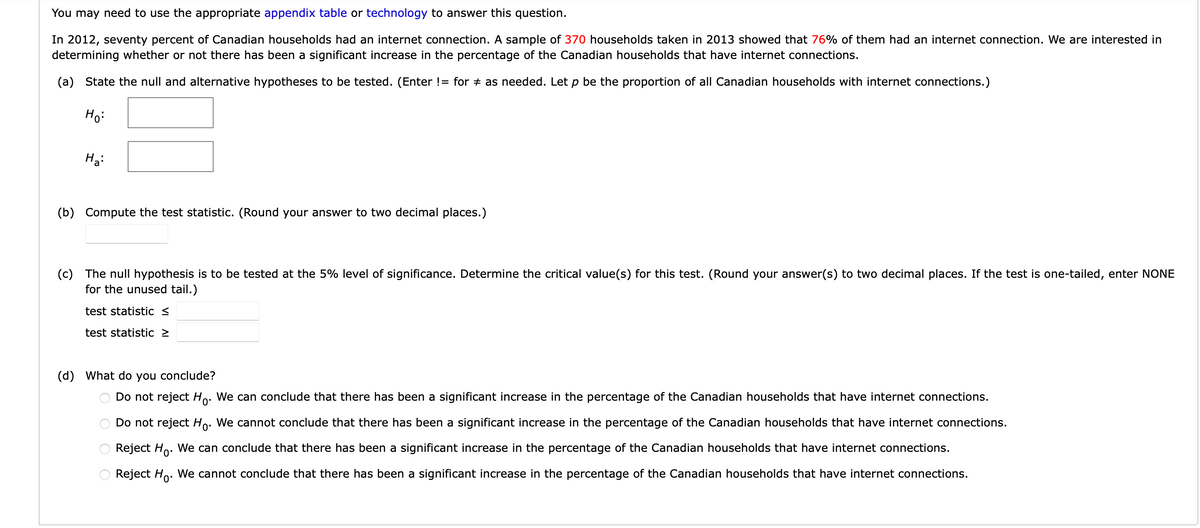 You may need to use the appropriate appendix table or technology to answer this question.
In 2012, seventy percent of Canadian households had an internet connection. A sample of 370 households taken in 2013 showed that 76% of them had an internet connection. We are interested in
determining whether or not there has been a significant increase in the percentage of the Canadian households that have internet connections.
(a) State the null and alternative hypotheses to be tested. (Enter != for as needed. Let p be the proportion of all Canadian households with internet connections.)
Ho:
на:
(b) Compute the test statistic. (Round your answer to two decimal places.)
(c) The null hypothesis is to be tested at the 5% level of significance. Determine the critical value(s) for this test. (Round your answer(s) to two decimal places. If the test is one-tailed, enter NONE
for the unused tail.)
test statistic <
test statistic >
(d) What do you conclude?
Do not reject Ho. We can conclude that there has been a significant increase in the percentage of the Canadian households that have internet connections.
Do not reject Ho. We cannot conclude that there has been a significant increase in the percentage of the Canadian households that have internet connections.
Reject Ho. We can conclude that there has been a significant increase in the percentage of the Canadian households that have internet connections.
Reject Ho. We cannot conclude that there has been a significant increase in the percentage of the Canadian households that have internet connections.
оо