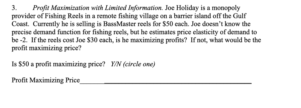 3. Profit Maximization with Limited Information. Joe Holiday is a monopoly
provider of Fishing Reels in a remote fishing village on a barrier island off the Gulf
Coast. Currently he is selling is BassMaster reels for $50 each. Joe doesn't know the
precise demand function for fishing reels, but he estimates price elasticity of demand to
be -2. If the reels cost Joe $30 each, is he maximizing profits? If not, what would be the
profit maximizing price?
Is $50 a profit maximizing price? Y/N (circle one)
Profit Maximizing Price