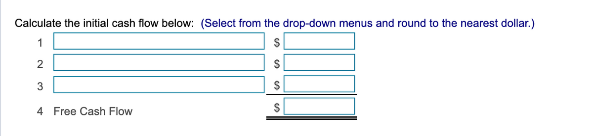 Calculate the initial cash flow below: (Select from the drop-down menus and round to the nearest dollar.)
1
2
3
4 Free Cash Flow
GA
ff
GA
$