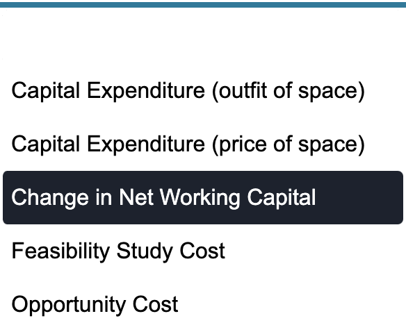 Capital Expenditure (outfit of space)
Capital Expenditure (price of space)
Change in Net Working Capital
Feasibility Study Cost
Opportunity Cost