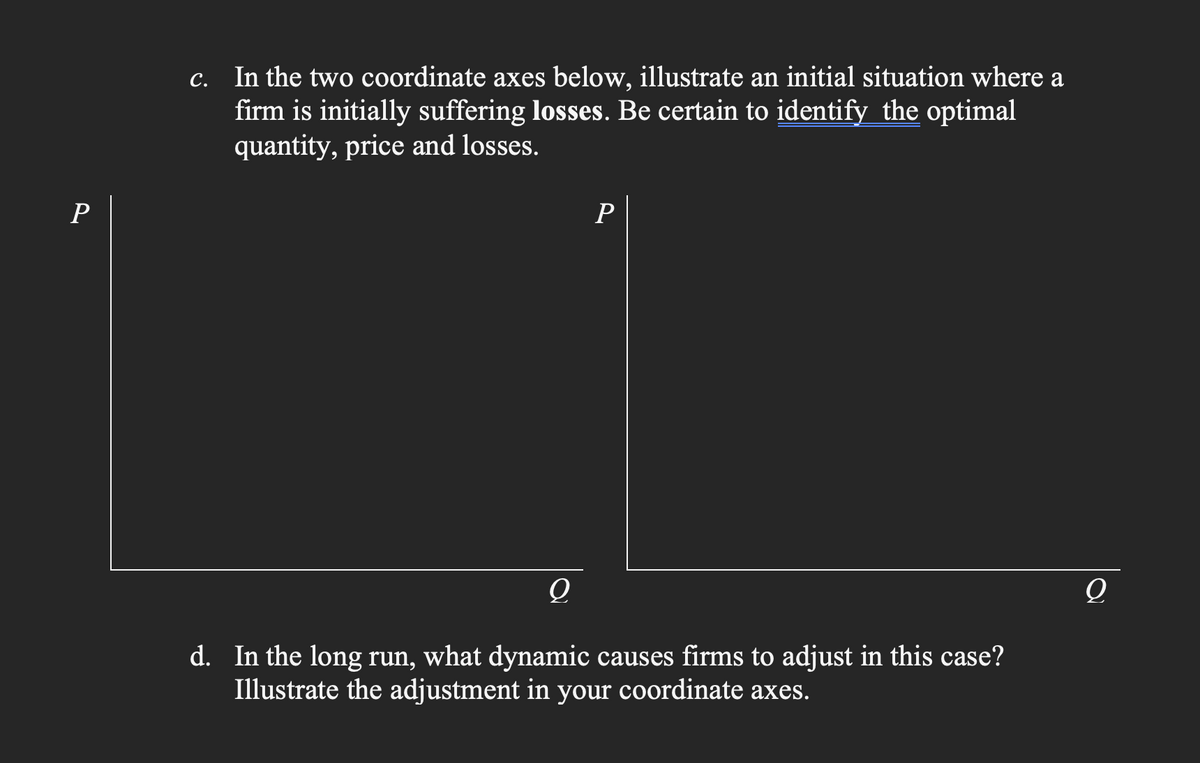 P
C.
In the two coordinate axes below, illustrate an initial situation where a
firm is initially suffering losses. Be certain to identify the optimal
quantity, price and losses.
P
Q
d. In the long run, what dynamic causes firms to adjust in this case?
Illustrate the adjustment in your coordinate axes.
O