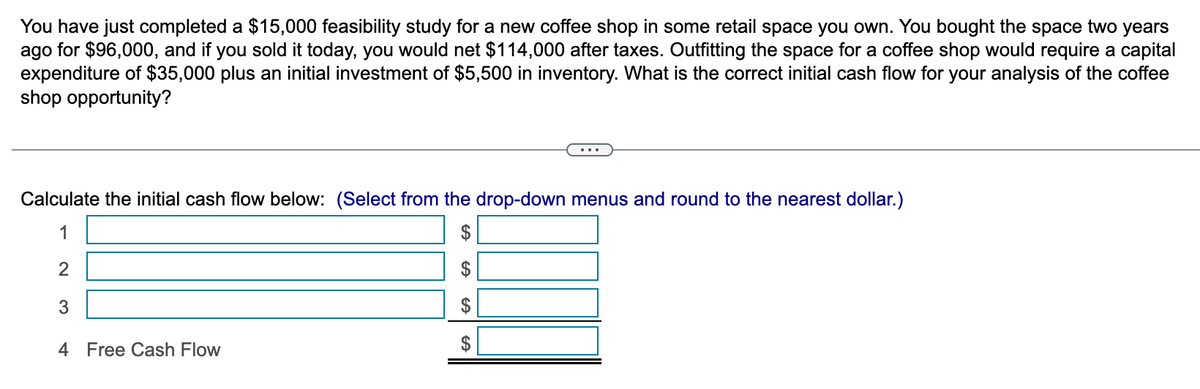 You have just completed a $15,000 feasibility study for a new coffee shop in some retail space you own. You bought the space two years
ago for $96,000, and if you sold it today, you would net $114,000 after taxes. Outfitting the space for a coffee shop would require a capital
expenditure of $35,000 plus an initial investment of $5,500 in inventory. What is the correct initial cash flow for your analysis of the coffee
shop opportunity?
Calculate the initial cash flow below: (Select from the drop-down menus and round to the nearest dollar.)
1
2
3
4 Free Cash Flow
GA
CA