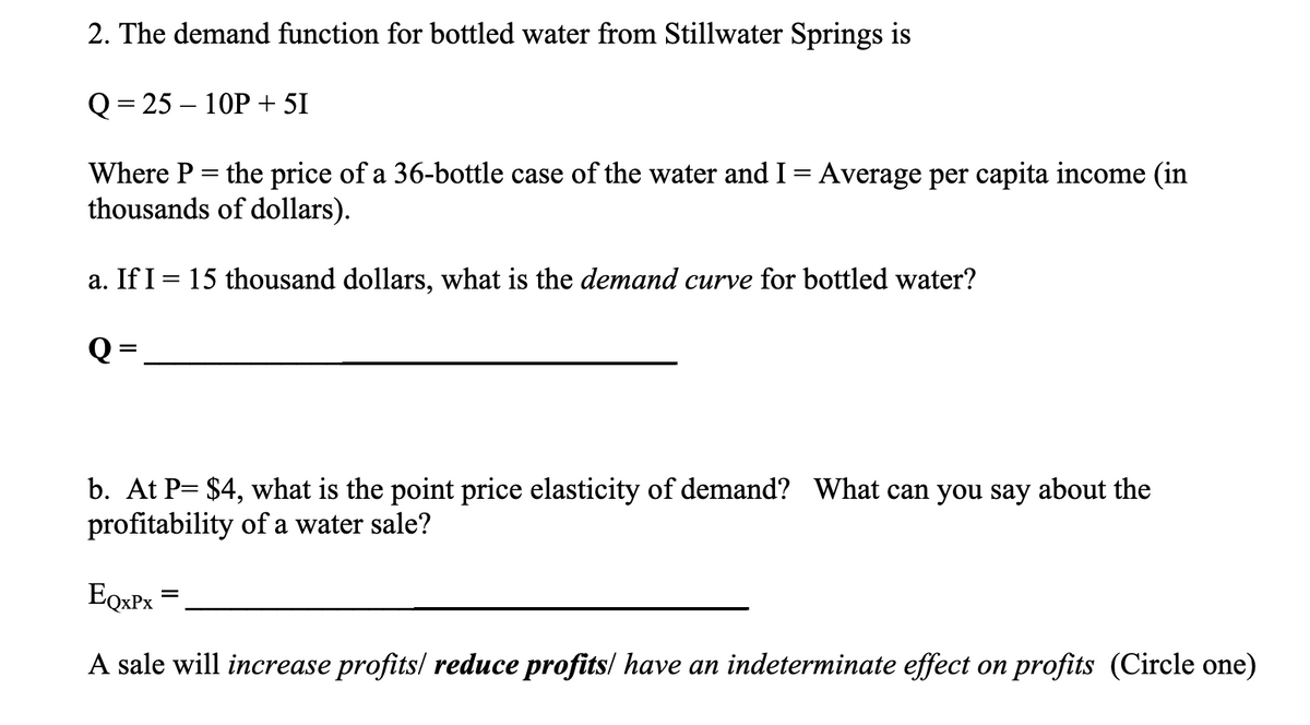 2. The demand function for bottled water from Stillwater Springs is
Q=25-10P + 51
Where P = the price of a 36-bottle case of the water and I = Average per capita income (in
thousands of dollars).
a. If I = 15 thousand dollars, what is the demand curve for bottled water?
Q:
=
b. At P= $4, what is the point price elasticity of demand? What can you say about the
profitability of a water sale?
EQxPx
A sale will increase profits/ reduce profits/ have an indeterminate effect on profits (Circle one)
=