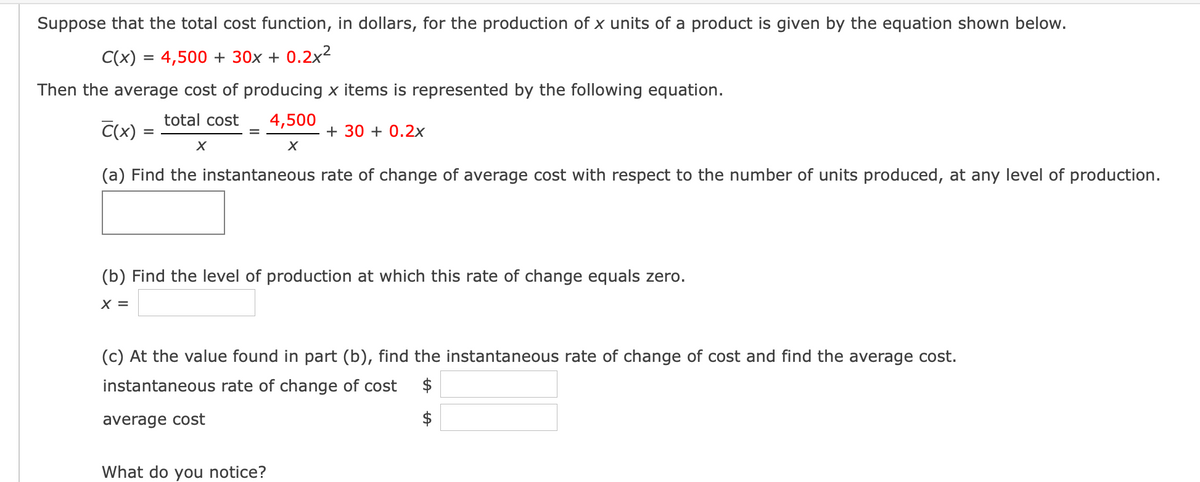 Suppose that the total cost function, in dollars, for the production of x units of a product is given by the equation shown below.
C(x) = 4,500 + 30x + 0.2x²
Then the average cost of producing x items is represented by the following equation.
total cost
4,500
C(x)
+ 30 + 0.2x
(a) Find the instantaneous rate of change of average cost with respect to the number of units produced, at any level of production.
(b) Find the level of production at which this rate of change equals zero.
X =
(c) At the value found in part (b), find the instantaneous rate of change of cost and find the average cost.
instantaneous rate of change of cost
average cost
What do you notice?
