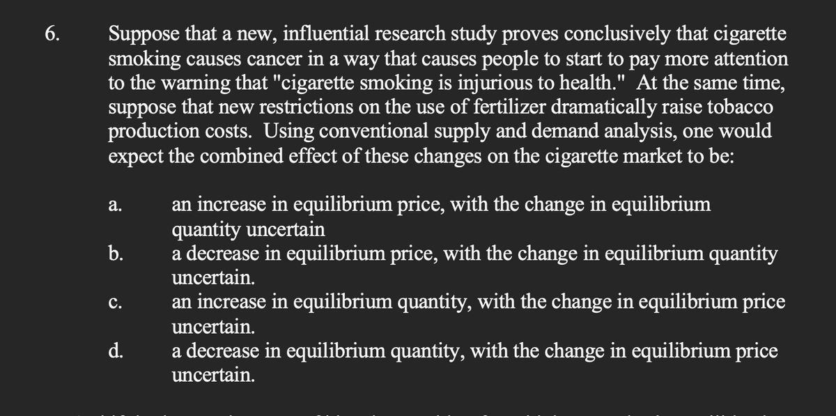 6.
Suppose that a new, influential research study proves conclusively that cigarette
smoking causes cancer in a way that causes people to start to pay more attention
to the warning that "cigarette smoking is injurious to health." At the same time,
suppose that new restrictions on the use of fertilizer dramatically raise tobacco
production costs. Using conventional supply and demand analysis, one would
expect the combined effect of these changes on the cigarette market to be:
a.
b.
C.
d.
an increase in equilibrium price, with the change in equilibrium
quantity uncertain
a decrease in equilibrium price, with the change in equilibrium quantity
uncertain.
an increase in equilibrium quantity, with the change in equilibrium price
uncertain.
a decrease in equilibrium quantity, with the change in equilibrium price
uncertain.