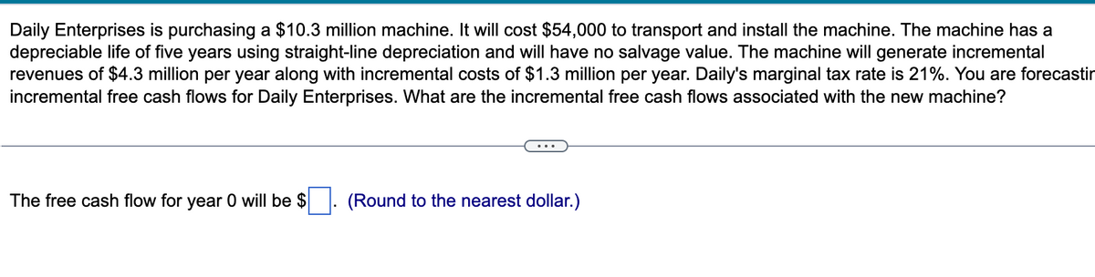 Daily Enterprises is purchasing a $10.3 million machine. It will cost $54,000 to transport and install the machine. The machine has a
depreciable life of five years using straight-line depreciation and will have no salvage value. The machine will generate incremental
revenues of $4.3 million per year along with incremental costs of $1.3 million per year. Daily's marginal tax rate is 21%. You are forecastin
incremental free cash flows for Daily Enterprises. What are the incremental free cash flows associated with the new machine?
The free cash flow for year 0 will be $
(Round to the nearest dollar.)