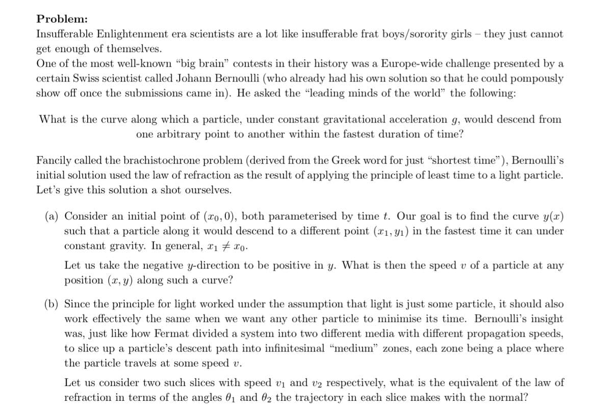 Problem:
Insufferable Enlightenment era scientists are a lot like insufferable frat boys/sorority girls - they just cannot
get enough of themselves.
One of the most well-known "big brain" contests in their history was a Europe-wide challenge presented by a
certain Swiss scientist called Johann Bernoulli (who already had his own solution so that he could pompously
show off once the submissions came in). He asked the "leading minds of the world" the following:
What is the curve along which a particle, under constant gravitational acceleration g, would descend from
one arbitrary point to another within the fastest duration of time?
Fancily called the brachistochrone problem (derived from the Greek word for just "shortest time"), Bernoulli's
initial solution used the law of refraction as the result of applying the principle of least time to a light particle.
Let's give this solution a shot ourselves.
(a) Consider an initial point of (xo, 0), both parameterised by time t. Our goal is to find the curve y(x)
such that a particle along it would descend to a different point (x₁, y₁) in the fastest time it can under
constant gravity. In general, x₁ #x0.
Let us take the negative y-direction to be positive in y. What is then the speed v of a particle at any
position (x, y) along such a curve?
(b) Since the principle for light worked under the assumption that light is just some particle, it should also
work effectively the same when we want any other particle to minimise its time. Bernoulli's insight
was, just like how Fermat divided a system into two different media with different propagation speeds,
to slice up a particle's descent path into infinitesimal "medium" zones, each zone being a place where
the particle travels at some speed v.
Let us consider two such slices with speed v₁ and v2 respectively, what is the equivalent of the law of
refraction in terms of the angles 0₁ and 02 the trajectory in each slice makes with the normal?