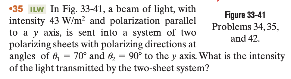 35 ILW In Fig. 33-41, a beam of light, with
intensity 43 W/m² and polarization parallel
to a y axis, is sent into a system of two
polarizing sheets with polarizing directions at
angles of ₁ 70° and 0₂ = 90° to the y axis. What is the intensity
of the light transmitted by the two-sheet system?
=
Figure 33-41
Problems 34, 35,
and 42.