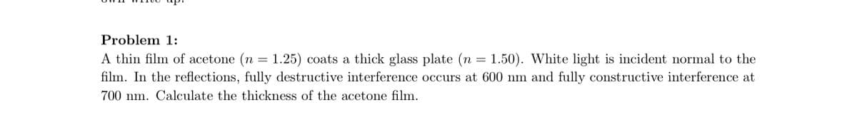 Problem 1:
A thin film of acetone (n = 1.25) coats a thick glass plate (n = 1.50). White light is incident normal to the
film. In the reflections, fully destructive interference occurs at 600 nm and fully constructive interference at
700 nm. Calculate the thickness of the acetone film.