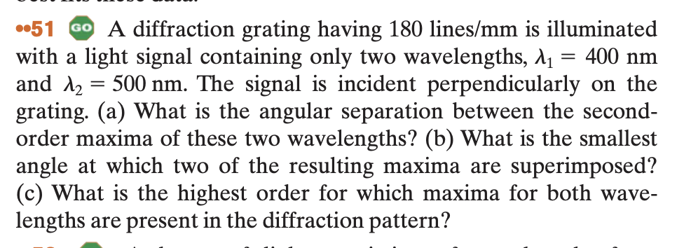 =
51 GO A diffraction grating having 180 lines/mm is illuminated
with a light signal containing only two wavelengths, λ₁ = 400 nm
and λ2
500 nm. The signal is incident perpendicularly on the
grating. (a) What is the angular separation between the second-
order maxima of these two wavelengths? (b) What is the smallest
angle at which two of the resulting maxima are superimposed?
(c) What is the highest order for which maxima for both wave-
lengths are present in the diffraction pattern?