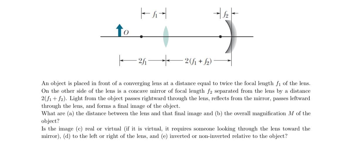 |--4
12
|—2/1₁- ——2 (√₁ + √2)
An object is placed in front of a converging lens at a distance equal to twice the focal length f₁ of the lens.
On the other side of the lens is a concave mirror of focal length f2 separated from the lens by a distance
2(f1 + f2). Light from the object passes rightward through the lens, reflects from the mirror, passes leftward
through the lens, and forms a final image of the object.
What are (a) the distance between the lens and that final image and (b) the overall magnification M of the
object?
Is the image (c) real or virtual (if it is virtual, it requires someone looking through the lens toward the
mirror), (d) to the left or right of the lens, and (e) inverted or non-inverted relative to the object?