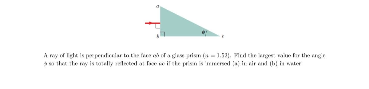 A ray of light is perpendicular to the face ab of a glass prism (n = 1.52). Find the largest value for the angle
so that the ray is totally reflected at face ac if the prism is immersed (a) in air and (b) in water.
