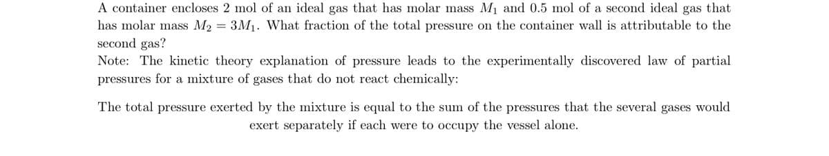 A container encloses 2 mol of an ideal gas that has molar mass M₁ and 0.5 mol of a second ideal gas that
has molar mass M2 = 3M₁. What fraction of the total pressure on the container wall is attributable to the
second gas?
Note: The kinetic theory explanation of pressure leads to the experimentally discovered law of partial
pressures for a mixture of gases that do not react chemically:
The total pressure exerted by the mixture is equal to the sum of the pressures that the several gases would
exert separately if each were to occupy the vessel alone.