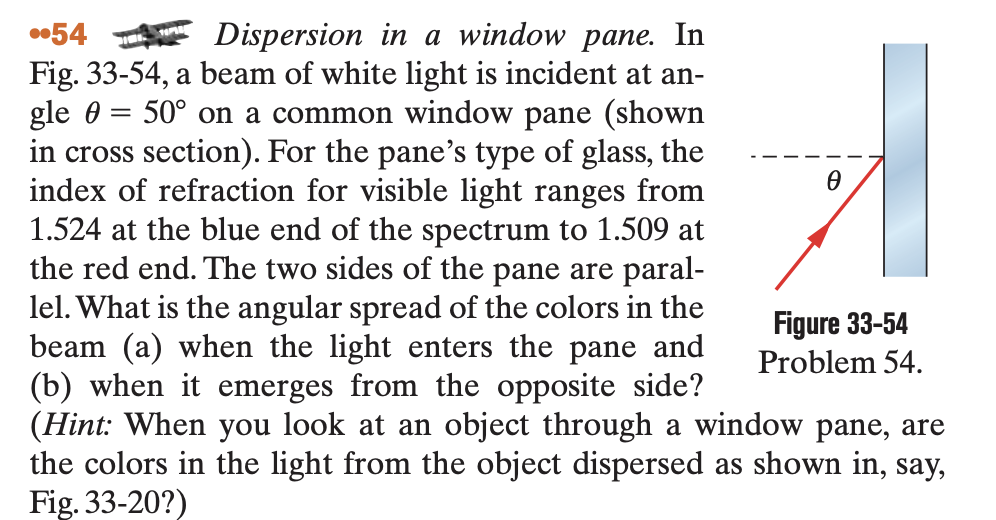 ..54
Dispersion in a window pane. In
gle e
Fig. 33-54, a beam of white light is incident at an-
50° on a common window pane (shown
in cross section). For the pane's type of glass, the
index of refraction for visible light ranges from
1.524 at the blue end of the spectrum to 1.509 at
the red end. The two sides of the pane are paral-
lel. What is the angular spread of the colors in the
beam (a) when the light enters the pane and
(b) when it emerges from the opposite side?
(Hint: When you look at an object through a window pane, are
the colors the light from the object dispersed as shown in, say,
Fig. 33-20?)
=
Ꮎ
Figure 33-54
Problem 54.