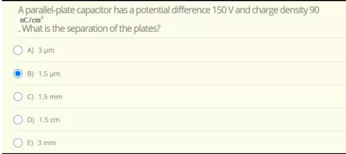 A parallel-plate capacitor has a potential difference 150 V and charge density 90
nC/cm
.What is the separation of the plates?
O A) 3 µm
B) 1.5 um
O C) 1.5 mm
O D) 1.5 cm
O E) 3 mm
