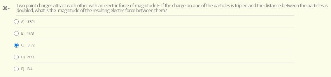 Two point charges attract each other with an electric force of magnitude F. If the charge on one of the particles is tripled and the distance between the particles is
doubled, what is the magnitude of the resulting electric force between them?
36 -
O A) 3F/4
O B) 4F/3
O ) 3F/2
O D) 2F/3
O E) F14
