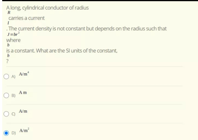 A long, cylindrical conductor of radius
R
carries a current
.The current density is not constant but depends on the radius such that
J=br
where
is a constant. What are the Sl units of the constant,
b
?
A/m
O A)
Am
O B)
A/m
A/m?
D)
