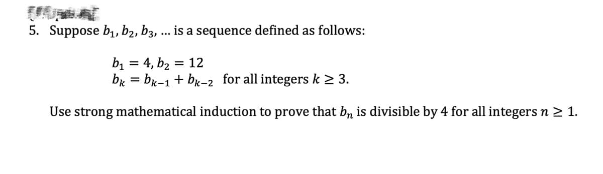 5. Suppose b₁,b₂, b3, is a sequence defined as follows:
b₁ = 4, b₂ = 12
bk = bk-1 + bk-2 for all integers k ≥ 3.
Use strong mathematical induction to prove that bê is divisible by 4 for all integers n ≥ 1.
