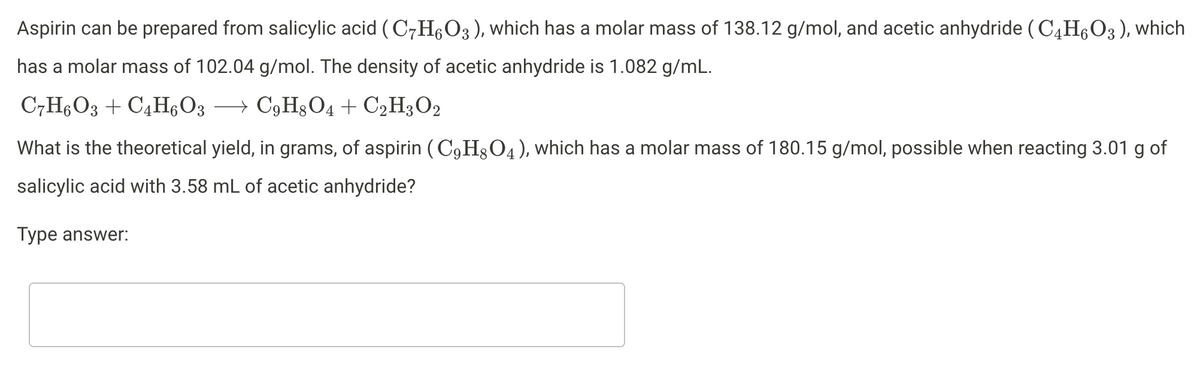 Aspirin can be prepared from salicylic acid ( C7H,O3), which has a molar mass of 138.12 g/mol, and acetic anhydride (C4H6O3 ), which
has a molar mass of 102.04 g/mol. The density of acetic anhydride is 1.082 g/mL.
C,H6O3 + C4H6O3 → C9H3O4+ C2H3O2
What is the theoretical yield, in grams, of aspirin (C,H3O4), which has a molar mass of 180.15 g/mol, possible when reacting 3.01 g of
salicylic acid with 3.58 mL of acetic anhydride?
Type answer:
