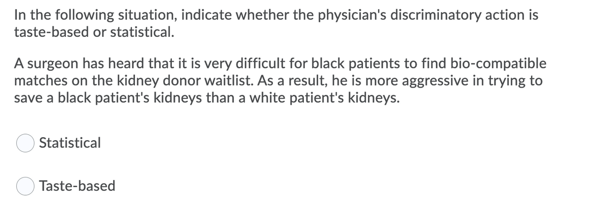 In the following situation, indicate whether the physician's discriminatory action is
taste-based or statistical.
A surgeon has heard that it is very difficult for black patients to find bio-compatible
matches on the kidney donor waitlist. As a result, he is more aggressive in trying to
save a black patient's kidneys than a white patient's kidneys.
Statistical
Taste-based

