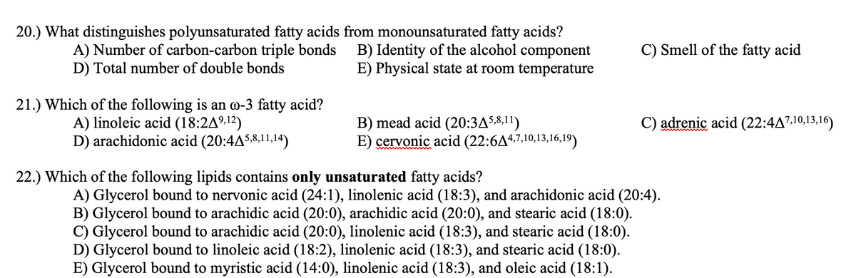 20.) What distinguishes polyunsaturated fatty acids from monounsaturated fatty acids?
B) Identity of the alcohol component
E) Physical state at room temperature
C) Smell of the fatty acid
A) Number of carbon-carbon triple bonds
D) Total number of double bonds
21.) Which of the following is an o-3 fatty acid?
A) linoleic acid (18:2A9,12)
D) arachidonic acid (20:4AS,8,11,14)
C) adrenic acid (22:4A7.10,13,16)
B) mead acid (20:3AS.8,11)
E) cervonic acid (22:6A4,7,10,13,16,19)
22.) Which of the following lipids contains only unsaturated fatty acids?
A) Glycerol bound to nervonic acid (24:1), linolenic acid (18:3), and arachidonic acid (20:4).
B) Glycerol bound to arachidic acid (20:0), arachidic acid (20:0), and stearic acid (18:0).
C) Glycerol bound to arachidic acid (20:0), linolenic acid (18:3), and stearic acid (18:0).
D) Glycerol bound to linoleic acid (18:2), linolenic acid (18:3), and stearic acid (18:0).
E) Glycerol bound to myristic acid (14:0), linolenic acid (18:3), and oleic acid (18:1).
