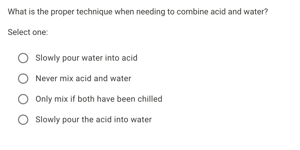 What is the proper technique when needing to combine acid and water?
Select one:
Slowly pour water into acid
Never mix acid and water
Only mix if both have been chilled
O Slowly pour the acid into water
