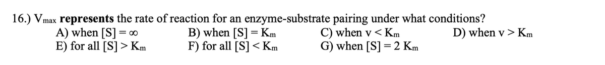 16.) Vmax represents the rate of reaction for an enzyme-substrate pairing under what conditions?
B) when [S] = Km
F) for all [S] < Km
A) when [S]
E) for all [S] > Km
C) when v < Km
G) when [S] = 2 Km
= 00
D) when v > Km
