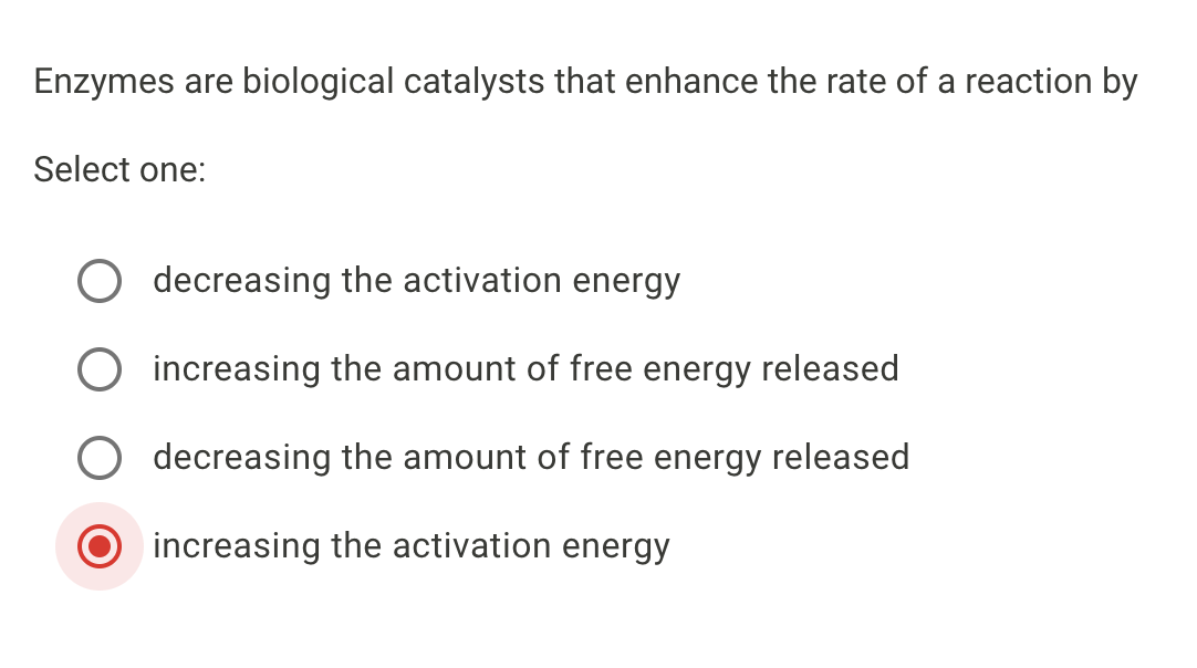 Enzymes are biological catalysts that enhance the rate of a reaction by
Select one:
decreasing the activation energy
increasing the amount of free energy released
decreasing the amount of free energy released
increasing the activation energy
