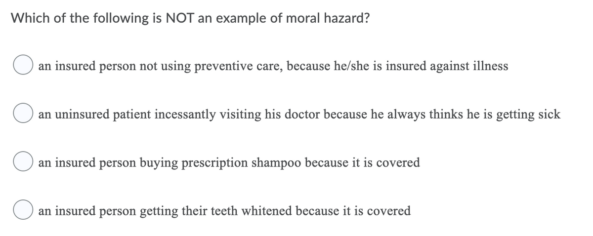 Which of the following is NOT an example of moral hazard?
an insured person not using preventive care, because he/she is insured against illness
an uninsured patient incessantly visiting his doctor because he always thinks he is getting sick
an insured person buying prescription shampoo because it
covered
an insured person getting their teeth whitened because it is covered
