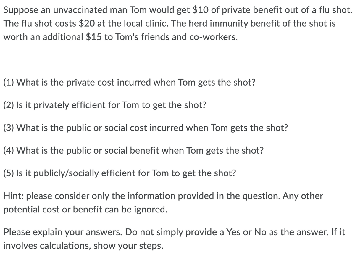 Suppose an unvaccinated man Tom would get $10 of private benefit out of a flu shot.
The flu shot costs $20 at the local clinic. The herd immunity benefit of the shot is
worth an additional $15 to Tom's friends and co-workers.
(1) What is the private cost incurred when Tom gets the shot?
(2) Is it privately efficient for Tom to get the shot?
(3) What is the public or social cost incurred when Tom gets the shot?
(4) What is the public or social benefit when Tom gets the shot?
(5) Is it publicly/socially efficient for Tom to get the shot?
Hint: please consider only the information provided in the question. Any other
potential cost or benefit can be ignored.
Please explain your answers. Do not simply provide a Yes or No as the answer. If it
involves calculations, show your steps.
