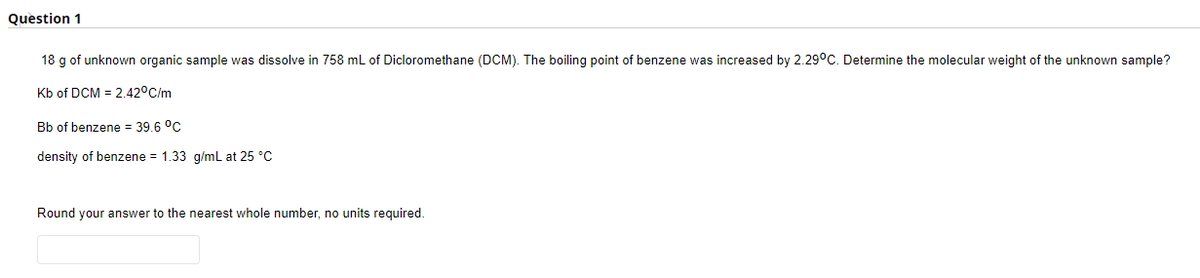 Question 1
18 g of unknown organic sample was dissolve in 758 mL of Dicloromethane (DCM). The boiling point of benzene was increased by 2.29°C. Determine the molecular weight of the unknown sample?
Kb of DCM = 2.42°C/m
Bb of benzene = 39.6 °C
density of benzene = 1.33 g/mL at 25 °C
Round your answer to the nearest whole number, no units required.
