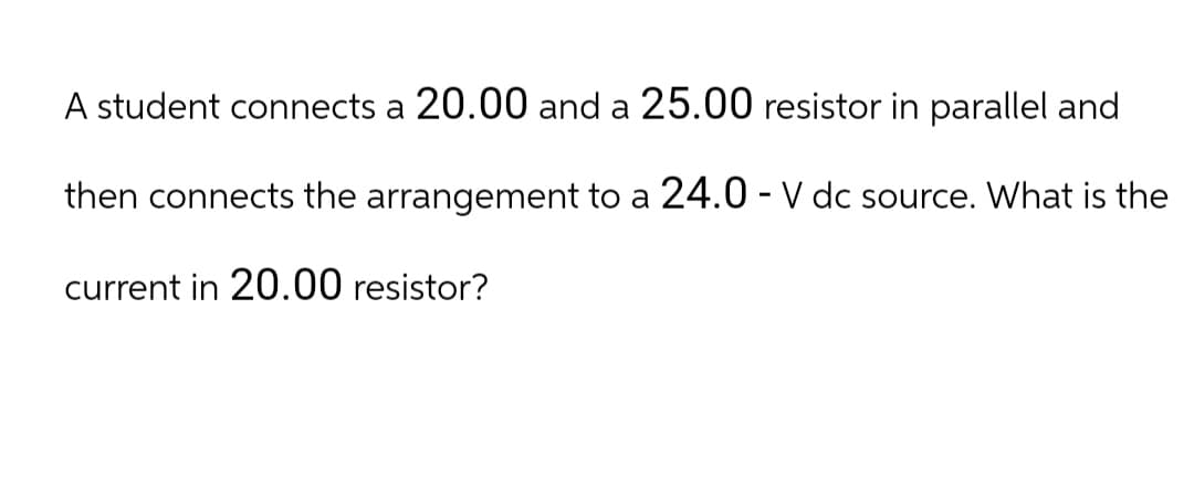 A student connects a 20.00 and a 25.00 resistor in parallel and
then connects the arrangement to a 24.0 - V dc source. What is the
current in 20.00 resistor?