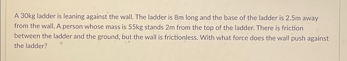A 30kg ladder is leaning against the wall. The ladder is 8m long and the base of the ladder is 2.5m away
from the wall. A person whose mass is 55kg stands 2m from the top of the ladder. There is friction
between the ladder and the ground, but the wall is frictionless. With what force does the wall push against
the ladder?