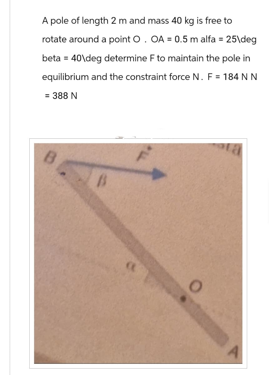 A pole of length 2 m and mass 40 kg is free to
rotate around a point O. OA = 0.5 m alfa = 25\deg
beta =40\deg determine F to maintain the pole in
equilibrium and the constraint force N. F = 184 N N
= 388 N
B
P
a
0