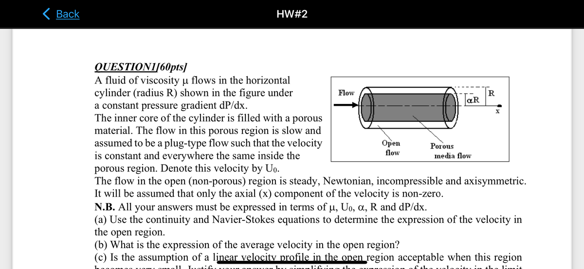 Back
HW#2
QUESTION1/60pts]
A fluid of viscosity u flows in the horizontal
cylinder (radius R) shown in the figure under
a constant pressure gradient dP/dx.
The inner core of the cylinder is filled with a porous
material. The flow in this porous region is slow and
assumed to be a plug-type flow such that the velocity
is constant and everywhere the same inside the
porous region. Denote this velocity by Uo.
The flow in the open (non-porous) region is steady, Newtonian, incompressible and axisymmetric.
It will be assumed that only the axial (x) component of the velocity is non-zero.
Flow
Open
flow
T&R
Porous
media flow
R
N.B. All your answers must be expressed in terms of µ, U₁, a, R and dP/dx.
(a) Use the continuity and Navier-Stokes equations to determine the expression of the velocity in
the open region.
(b) What is the expression of the average velocity in the open region?
(c) Is the assumption of a linear velocity profile in the open region acceptable when this region
Tuatifi
1: