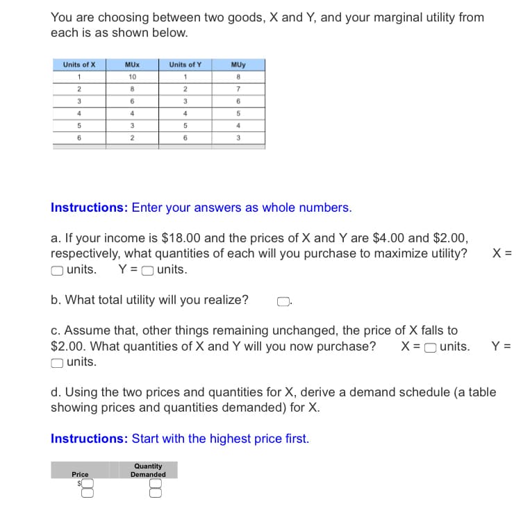 You are choosing between two goods, X and Y, and your marginal utility from
each is as shown below.
Units of X
MUX
Units of Y
MUy
10
8.
2
2
7
3
4
4
4
4
6.
6
Instructions: Enter your answers as whole numbers.
a. If your income is $18.00 and the prices of X and Y are $4.00 and $2.00,
respectively, what quantities of each will you purchase to maximize utility?
X =
units.
Y =O units.
b. What total utility will you realize?
c. Assume that, other things remaining unchanged, the price of X falls to
$2.00. What quantities of X and Y will you now purchase?
units.
X =O units.
Y =
d. Using the two prices and quantities for X, derive a demand schedule (a table
showing prices and quantities demanded) for X.
Instructions: Start with the highest price first.
Quantity
Price
Demanded
