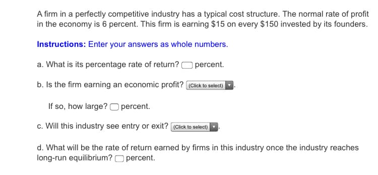A firm in a perfectly competitive industry has a typical cost structure. The normal rate of profit
in the economy is 6 percent. This firm is earning $15 on every $150 invested by its founders.
Instructions: Enter your answers as whole numbers.
a. What is its percentage rate of return?
percent.
b. Is the firm earning an economic profit? (Cick to select)
If so, how large? O percent.
c. Will this industry see entry or exit? (Click to select)
d. What will be the rate of return earned by firms in this industry once the industry reaches
long-run equilibrium? O percent.
