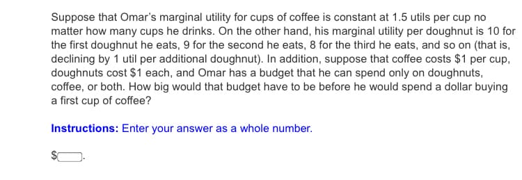 Suppose that Omar's marginal utility for cups of coffee is constant at 1.5 utils per cup no
matter how many cups he drinks. On the other hand, his marginal utility per doughnut is 10 for
the first doughnut he eats, 9 for the second he eats, 8 for the third he eats, and so on (that is,
declining by 1 util per additional doughnut). In addition, suppose that coffee costs $1 per cup,
doughnuts cost $1 each, and Omar has a budget that he can spend only on doughnuts,
coffee, or both. How big would that budget have to be before he would spend a dollar buying
a first cup of coffee?
Instructions: Enter your answer as a whole number.

