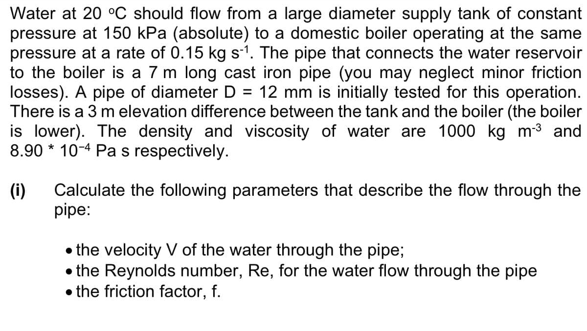 Water at 20 °C should flow from a large diameter supply tank of constant
pressure at 150 kPa (absolute) to a domestic boiler operating at the same
pressure at a rate of 0.15 kg s-1. The pipe that connects the water reservoir
to the boiler is a 7 m long cast iron pipe (you may neglect minor friction
losses). A pipe of diameter D = 12 mm is initially tested for this operation.
There is a 3 m elevation difference between the tank and the boiler (the boiler
is lower). The density and viscosity of water are 1000 kg m-³ and
8.90*10-4 Pa s respectively.
(i) Calculate the following parameters that describe the flow through the
pipe:
• the velocity V of the water through the pipe;
• the Reynolds number, Re, for the water flow through the pipe
• the friction factor, f.