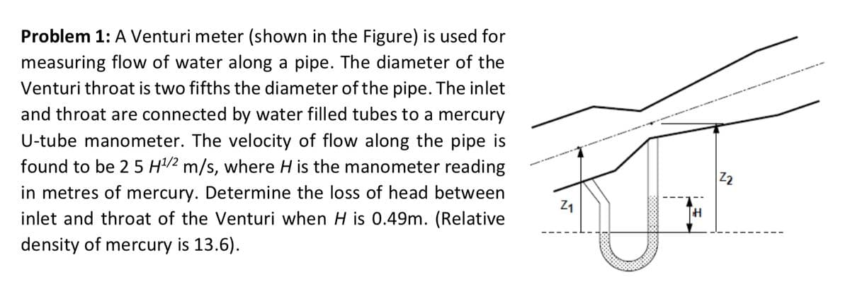 Problem 1: A Venturi meter (shown in the Figure) is used for
measuring flow of water along a pipe. The diameter of the
Venturi throat is two fifths the diameter of the pipe. The inlet
and throat are connected by water filled tubes to a mercury
U-tube manometer. The velocity of flow along the pipe is
found to be 2 5 H¹/2 m/s, where H is the manometer reading
in metres of mercury. Determine the loss of head between
inlet and throat of the Venturi when H is 0.49m. (Relative
density of mercury is 13.6).
Z1