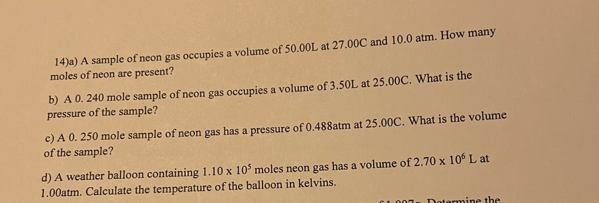 14)a) A sample of neon gas occupies a volume of 50.00L at 27.00C and 10.0 atm. How many
moles of neon are present?
b) A 0. 240 mole sample of neon gas occupies a volume of 3.50L at 25.00C. What is the
pressure of the sample?
c) A 0. 250 mole sample of neon gas has a pressure of 0.488atm at 25.00C. What is the volume
of the sample?
d) A weather balloon containing 1.10 x 10 moles neon gas has a volume of 2.70 x 10° L at
1.00atm. Calculate the temperature of the balloon in kelvins.
C1007
Dotermine the
