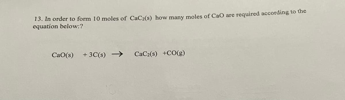 13. In order to form 10 moles of CaC2(s) how many moles of CaO are required according to the
equation below:?
CaO(s)
+ 3C(s) →
CaC2(s) +CO(g)
