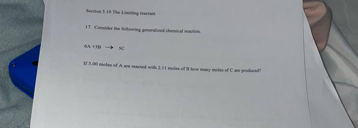 Section 5.10 The Limiting reactant
17. Consider the following generalized chemical reaction.
6A +3B → 5C
If 5.00 moles of A are reacted with 2.11 moles of B how many moles of C are produced?
