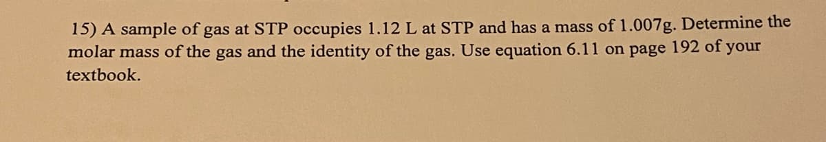 15) A sample of gas at STP occupies 1.12 L at STP and has a mass of 1.007g. Determine the
molar mass of the gas and the identity of the gas. Use equation 6.11 on page 192 of your
textbook.
