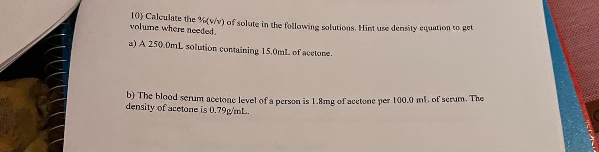 10) Calculate the %(v/v) of solute in the following solutions, Hint use density equation to get
volume where needed.
a) A 250.0mL solution containing 15.0mL of acetone.
b) The blood serum acetone level of a person is 1.8mg of acetone per 100.0 mL of serum. The
density of acetone is 0.79g/mL.
